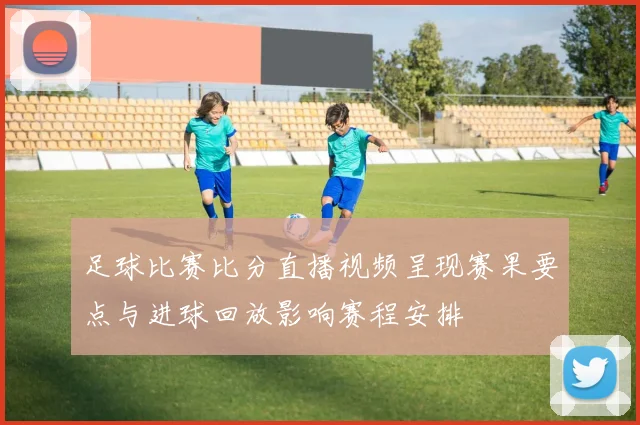 足球比赛比分直播视频呈现赛果要点与进球回放影响赛程安排