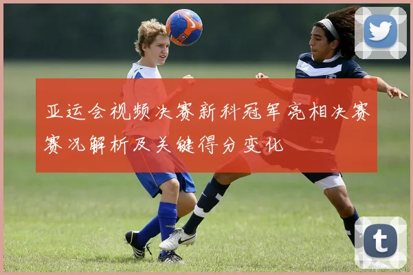 亚运会视频决赛新科冠军亮相决赛赛况解析及关键得分变化