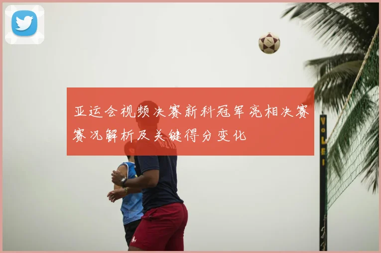 亚运会视频决赛新科冠军亮相决赛赛况解析及关键得分变化