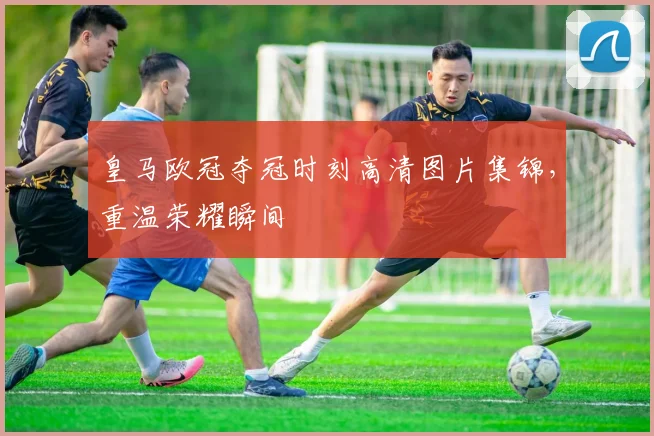 皇马欧冠夺冠时刻高清图片集锦，重温荣耀瞬间