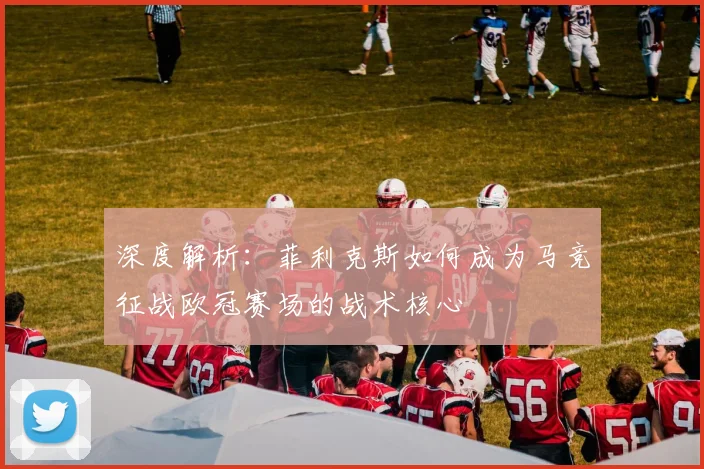 深度解析:菲利克斯如何成为马竞征战欧冠赛场的战术核心