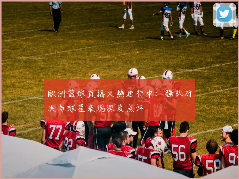 欧洲篮球直播火热进行中：强队对决与球星表现深度点评
