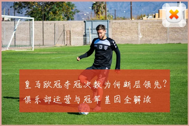 皇马欧冠夺冠次数为何断层领先？俱乐部运营与冠军基因全解读